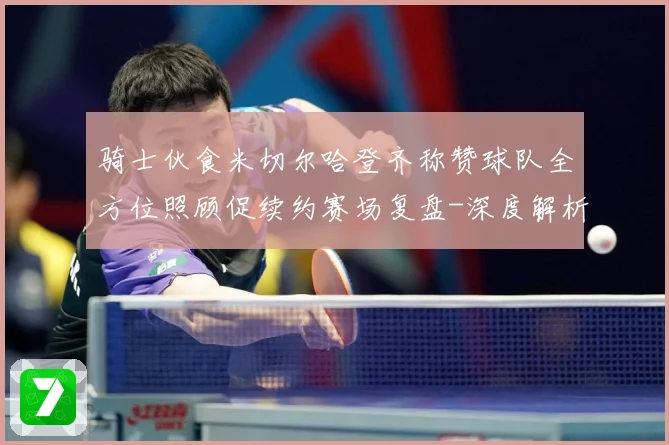 骑士伙食米切尔哈登齐称赞球队全方位照顾促续约赛场复盘-深度解析
