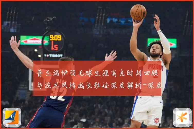 普兰诺伊羽毛球生涯高光时刻回顾与技术风格成长轨迹深度解析-深度解析