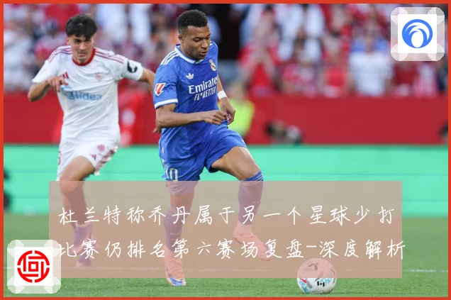 杜兰特称乔丹属于另一个星球少打比赛仍排名第六赛场复盘-深度解析