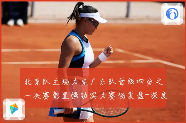 北京队主场力克广东队晋级四分之一决赛彰显强劲实力赛场复盘-深度解析