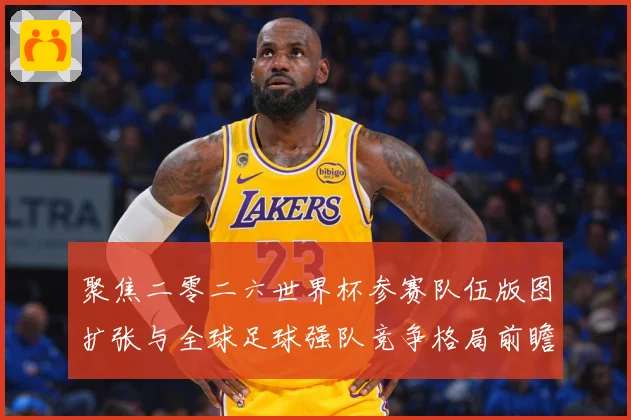 聚焦二零二六世界杯参赛队伍版图扩张与全球足球强队竞争格局前瞻战术观察-深度解析