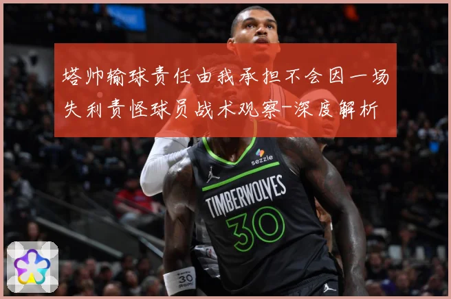 塔帅输球责任由我承担不会因一场失利责怪球员战术观察-深度解析