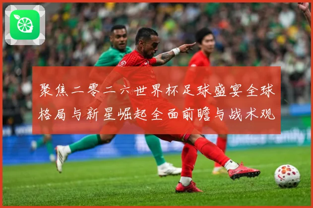 聚焦二零二六世界杯足球盛宴全球格局与新星崛起全面前瞻与战术观察-深度解析