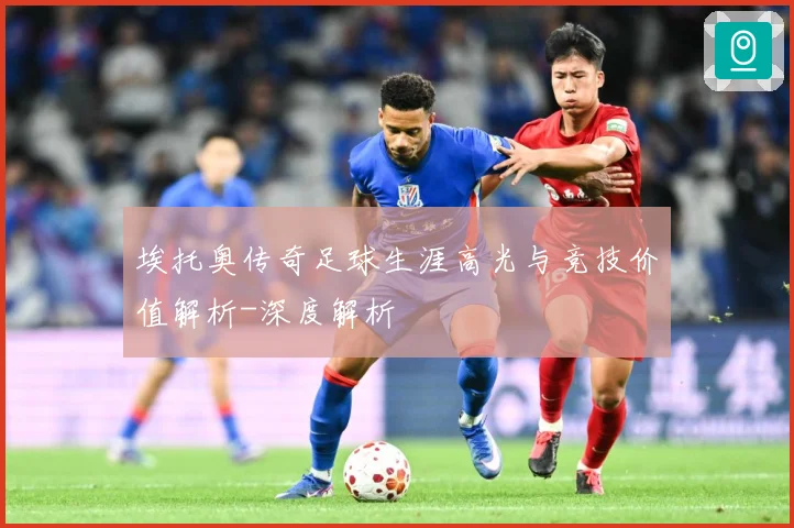 埃托奥传奇足球生涯高光与竞技价值解析-深度解析
