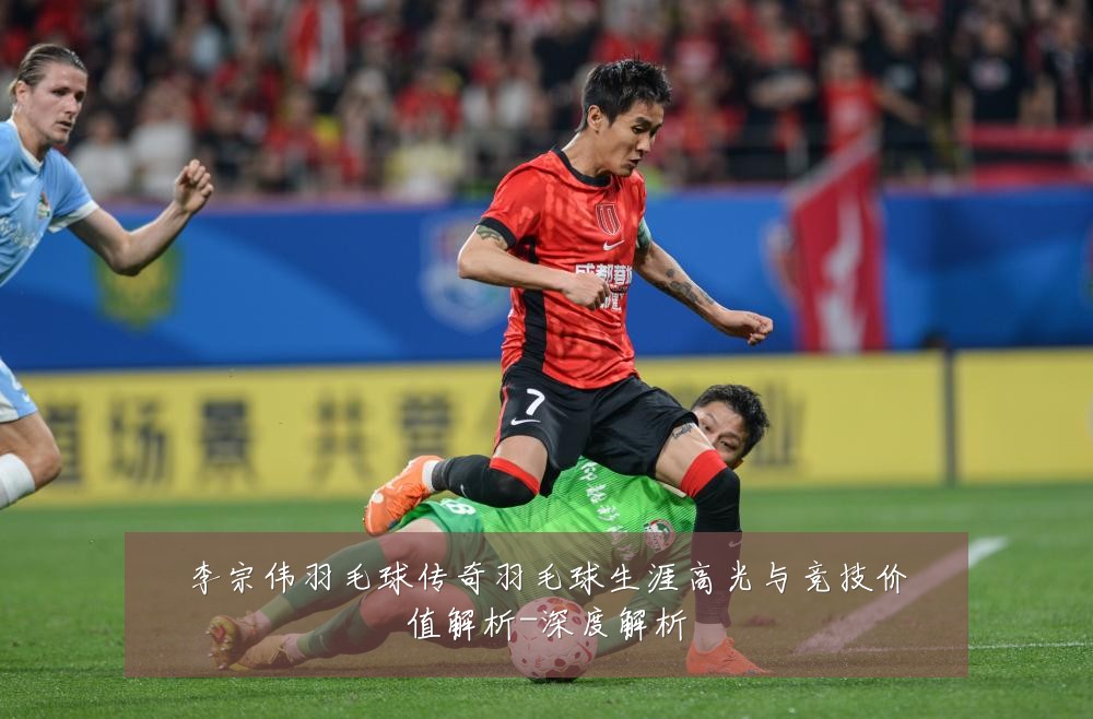 李宗伟羽毛球传奇羽毛球生涯高光与竞技价值解析-深度解析