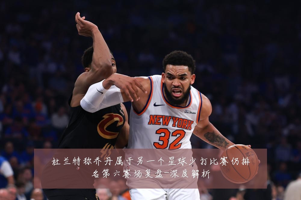 杜兰特称乔丹属于另一个星球少打比赛仍排名第六赛场复盘-深度解析