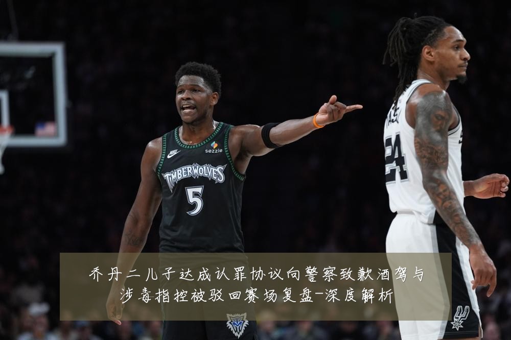 乔丹二儿子达成认罪协议向警察致歉酒驾与涉毒指控被驳回赛场复盘-深度解析